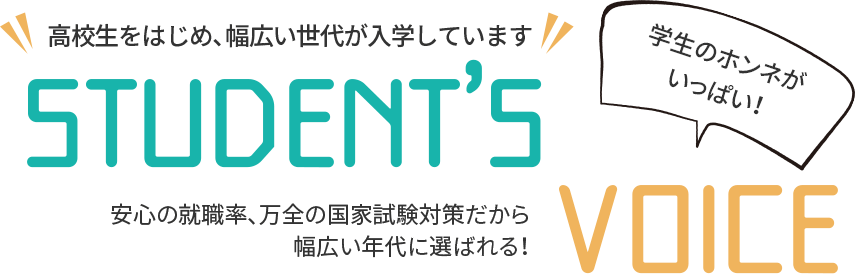 高校生をはじめ、幅広い世代が入学しています！STUDENT'S VOICE 安心の就職率、万全の国家試験対策だから幅広い年代に選ばれる！学生のホンネがいっぱい！